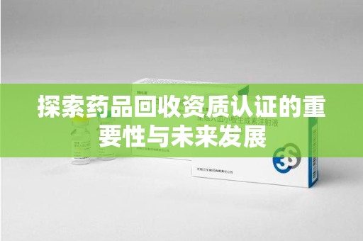 乌鲁木齐探索药品回收资质认证的重要性与未来发展