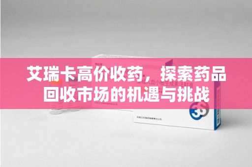 乌鲁木齐艾瑞卡高价收药，探索药品回收市场的机遇与挑战