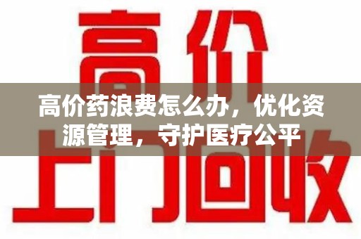 乌鲁木齐高价药浪费怎么办，优化资源管理，守护医疗公平