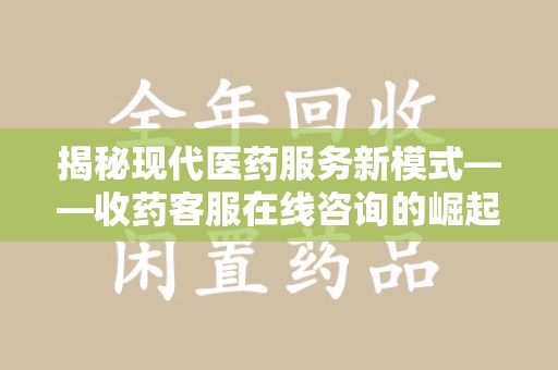 乌鲁木齐揭秘现代医药服务新模式——收药客服在线咨询的崛起与未来