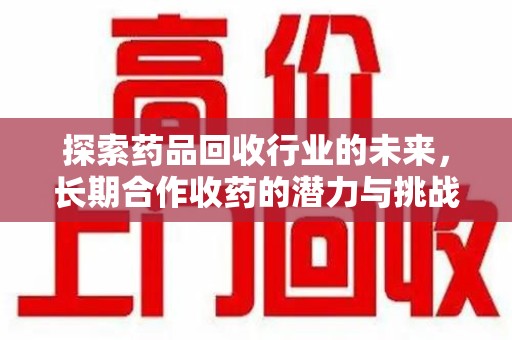 乌鲁木齐探索药品回收行业的未来，长期合作收药的潜力与挑战