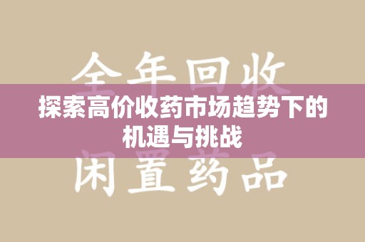 乌鲁木齐探索高价收药市场趋势下的机遇与挑战