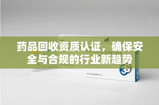 乌鲁木齐药品回收资质认证，确保安全与合规的行业新趋势