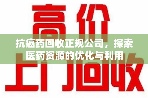乌鲁木齐抗癌药回收正规公司，探索医药资源的优化与利用