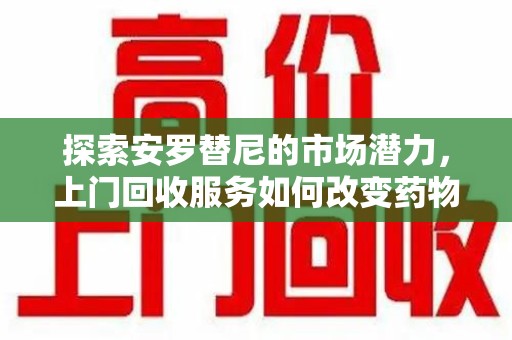 乌鲁木齐探索安罗替尼的市场潜力，上门回收服务如何改变药物流通生态
