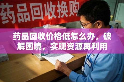 乌鲁木齐药品回收价格低怎么办，破解困境，实现资源再利用