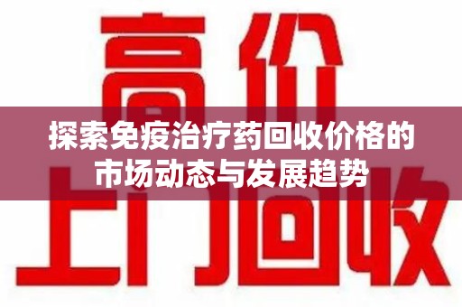 乌鲁木齐探索免疫治疗药回收价格的市场动态与发展趋势