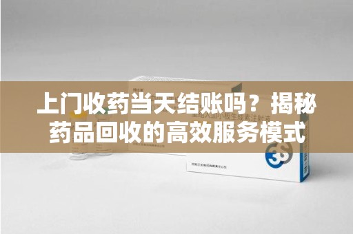 乌鲁木齐上门收药当天结账吗？揭秘药品回收的高效服务模式