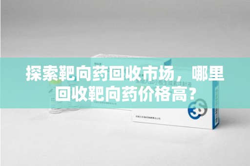乌鲁木齐探索靶向药回收市场，哪里回收靶向药价格高？