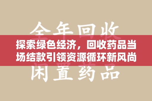 乌鲁木齐探索绿色经济，回收药品当场结款引领资源循环新风尚