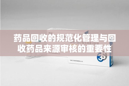 乌鲁木齐药品回收的规范化管理与回收药品来源审核的重要性