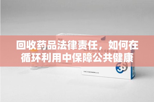 乌鲁木齐回收药品法律责任，如何在循环利用中保障公共健康